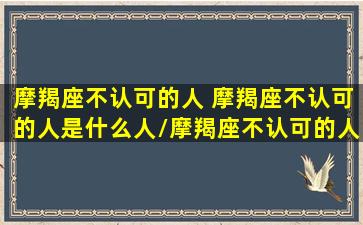 摩羯座不认可的人 摩羯座不认可的人是什么人/摩羯座不认可的人 摩羯座不认可的人是什么人-我的网站